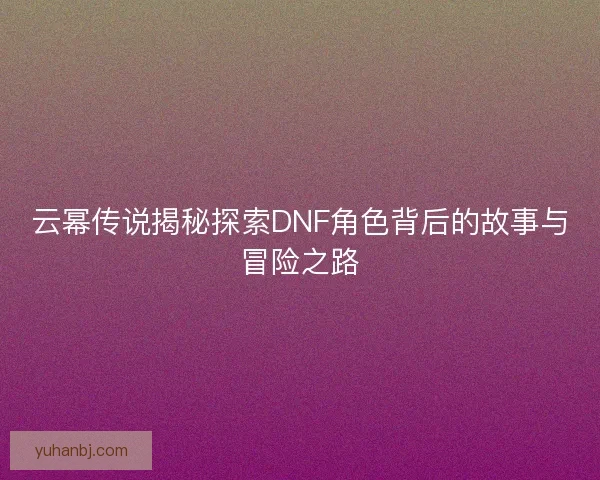 云幂传说揭秘探索DNF角色背后的故事与冒险之路
