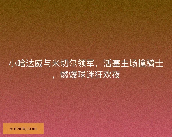 小哈达威与米切尔领军，活塞主场擒骑士，燃爆球迷狂欢夜