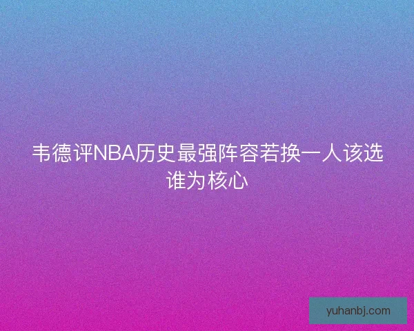 韦德评NBA历史最强阵容若换一人该选谁为核心