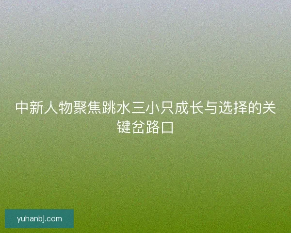 中新人物聚焦跳水三小只成长与选择的关键岔路口 中新人物聚焦跳水三小只成长与选择的关键岔路口