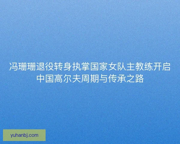 冯珊珊退役转身执掌国家女队主教练开启中国高尔夫周期与传承之路 冯珊珊退役转身执掌国家女队主教练开启中国高尔夫周期与传承之路