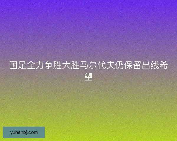 国足全力争胜大胜马尔代夫仍保留出线希望