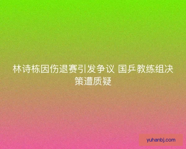 林诗栋因伤退赛引发争议 国乒教练组决策遭质疑