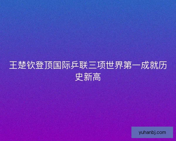 王楚钦登顶国际乒联三项世界第一成就历史新高