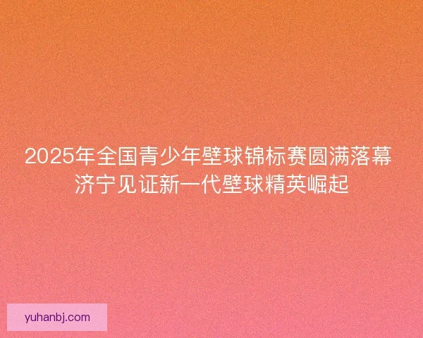 2025年全国青少年壁球锦标赛圆满落幕 济宁见证新一代壁球精英崛起 2025年全国青少年壁球锦标赛圆满落幕 济宁见证新一代壁球精英崛起