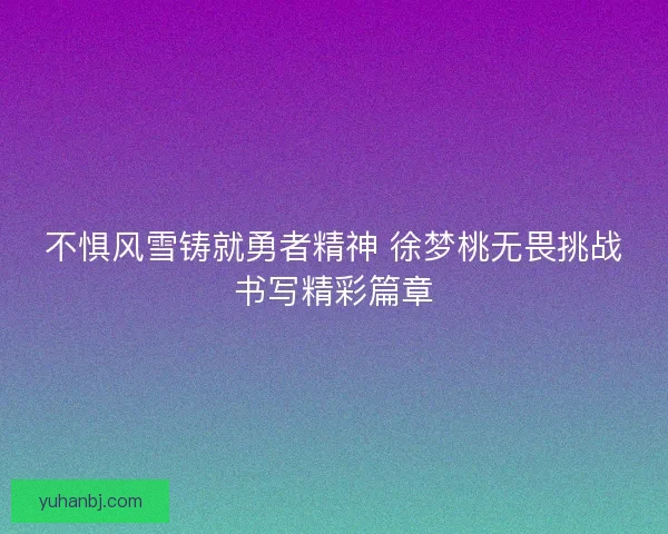 不惧风雪铸就勇者精神 徐梦桃无畏挑战书写精彩篇章 不惧风雪铸就勇者精神 徐梦桃无畏挑战书写精彩篇章