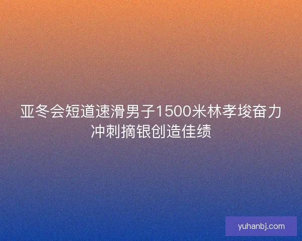 亚冬会短道速滑男子1500米林孝埈奋力冲刺摘银创造佳绩 亚冬会短道速滑男子1500米林孝埈奋力冲刺摘银创造佳绩