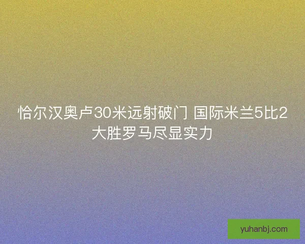 恰尔汉奥卢30米远射破门 国际米兰5比2大胜罗马尽显实力 恰尔汉奥卢30米远射破门 国际米兰5比2大胜罗马尽显实力