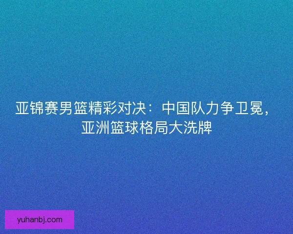 亚锦赛男篮精彩对决：中国队力争卫冕，亚洲篮球格局大洗牌