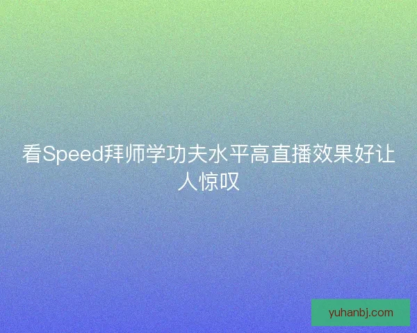 看Speed拜师学功夫水平高直播效果好让人惊叹 看Speed拜师学功夫水平高直播效果好让人惊叹