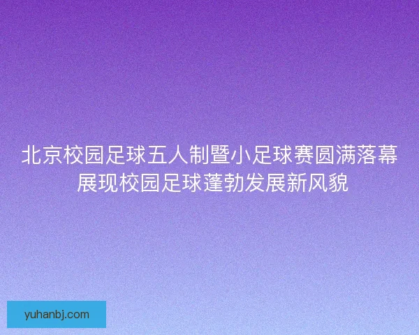 北京校园足球五人制暨小足球赛圆满落幕 展现校园足球蓬勃发展新风貌 北京校园足球五人制暨小足球赛圆满落幕 展现校园足球蓬勃发展新风貌