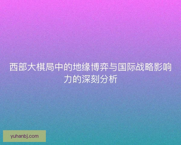 西部大棋局中的地缘博弈与国际战略影响力的深刻分析