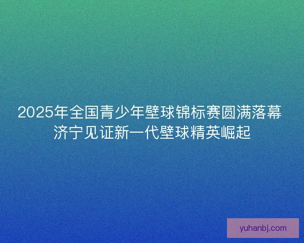 2025年全国青少年壁球锦标赛圆满落幕 济宁见证新一代壁球精英崛起