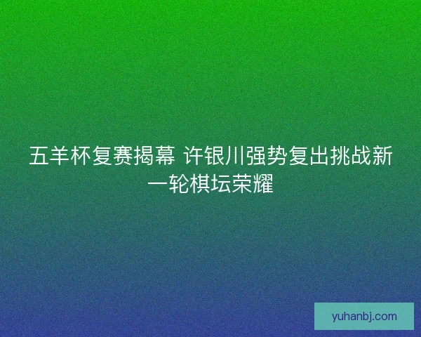 五羊杯复赛揭幕 许银川强势复出挑战新一轮棋坛荣耀