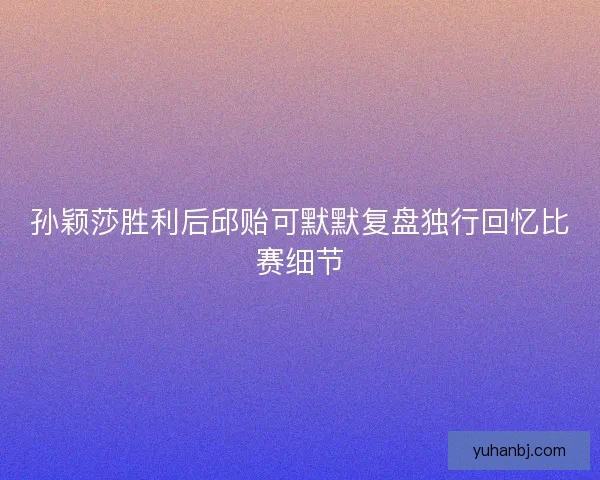 孙颖莎胜利后邱贻可默默复盘独行回忆比赛细节 孙颖莎胜利后邱贻可默默复盘独行回忆比赛细节
