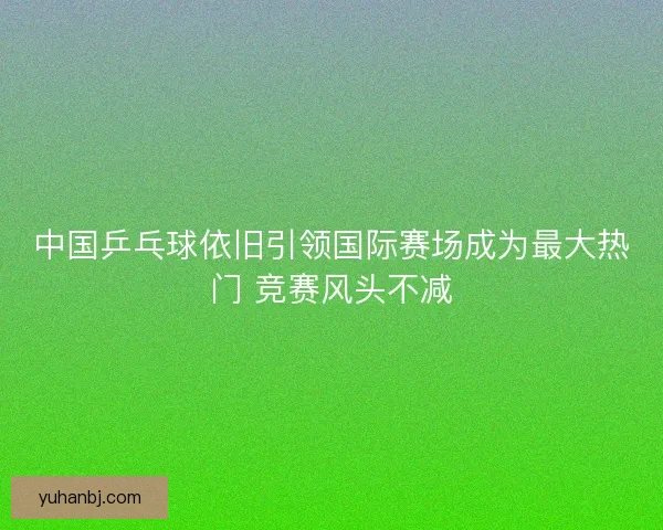 中国乒乓球依旧引领国际赛场成为最大热门 竞赛风头不减 中国乒乓球依旧引领国际赛场成为最大热门 竞赛风头不减